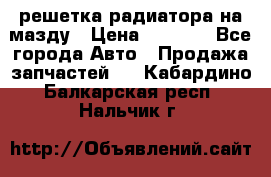  решетка радиатора на мазду › Цена ­ 4 500 - Все города Авто » Продажа запчастей   . Кабардино-Балкарская респ.,Нальчик г.